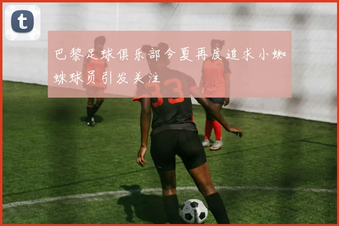 巴黎足球俱乐部今夏再度追求小蜘蛛球员引发关注