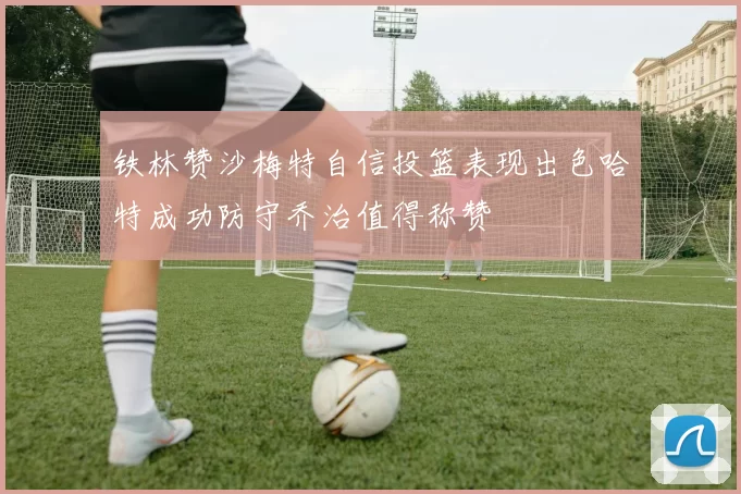 铁林赞沙梅特自信投篮表现出色哈特成功防守乔治值得称赞