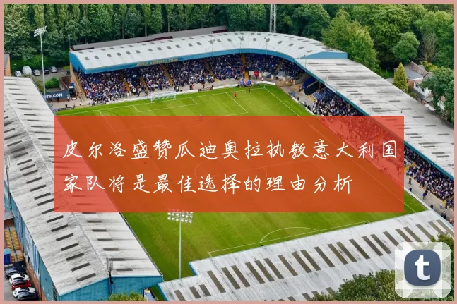 皮尔洛盛赞瓜迪奥拉执教意大利国家队将是最佳选择的理由分析